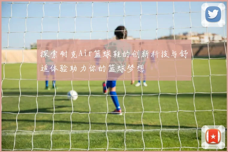 探索耐克Air篮球鞋的创新科技与舒适体验助力你的篮球梦想