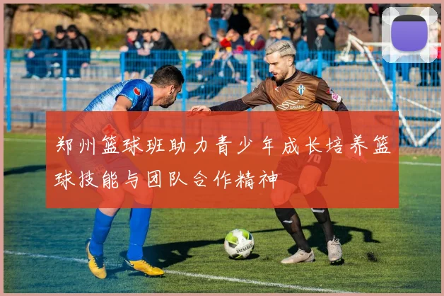 郑州篮球班助力青少年成长培养篮球技能与团队合作精神