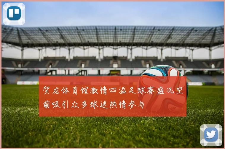 贺龙体育馆激情四溢足球赛盛况空前吸引众多球迷热情参与