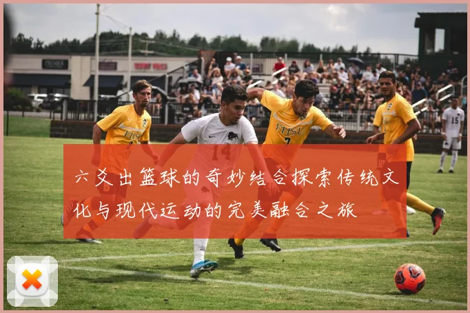 六爻出篮球的奇妙结合探索传统文化与现代运动的完美融合之旅