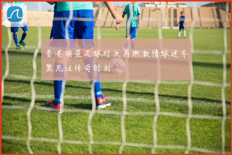 香港明星足球对决再燃激情球迷齐聚见证传奇时刻