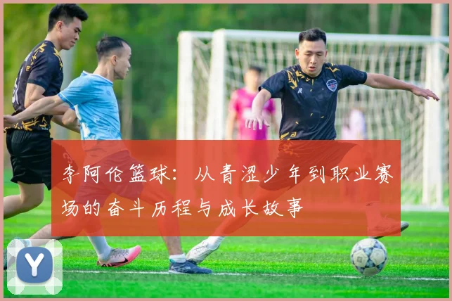 李阿伦篮球：从青涩少年到职业赛场的奋斗历程与成长故事