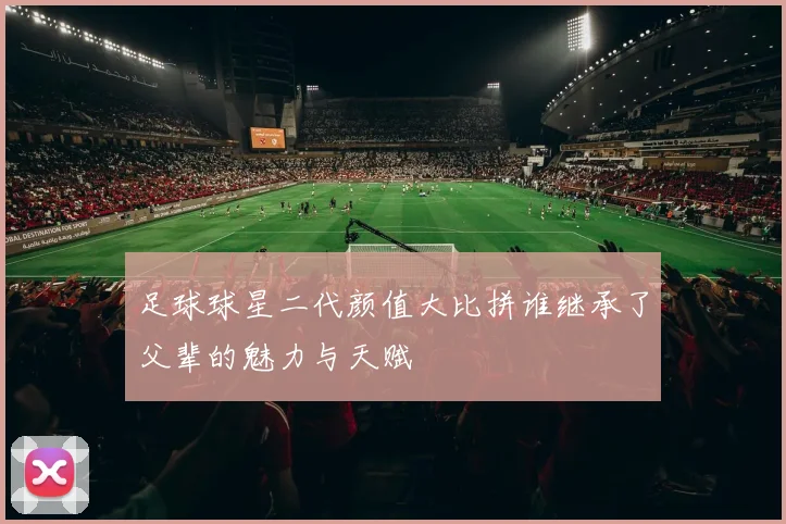 足球球星二代颜值大比拼谁继承了父辈的魅力与天赋