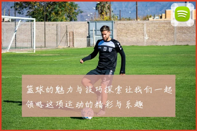 篮球的魅力与技巧探索让我们一起领略这项运动的精彩与乐趣